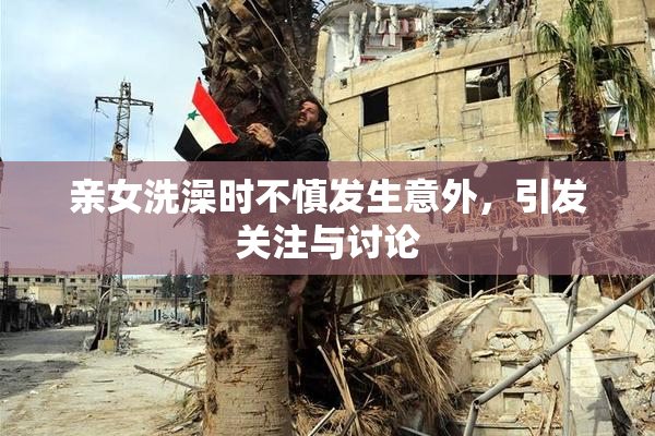 亲女洗澡时不慎发生意外，引发关注与讨论