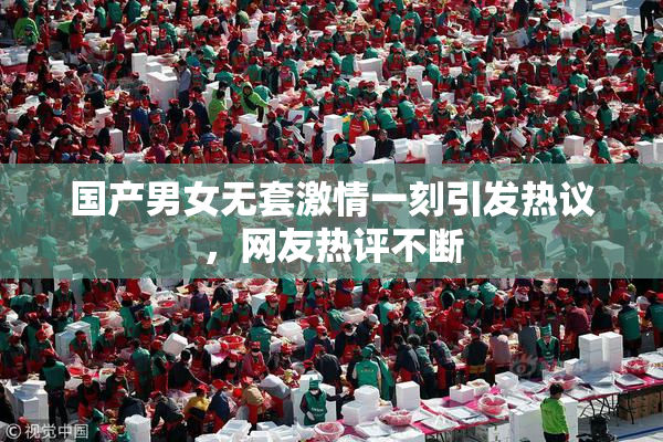 国产男女无套激情一刻引发热议，网友热评不断