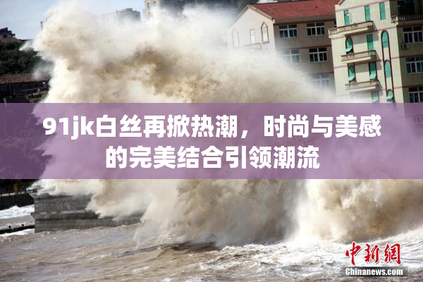 91jk白丝再掀热潮，时尚与美感的完美结合引领潮流