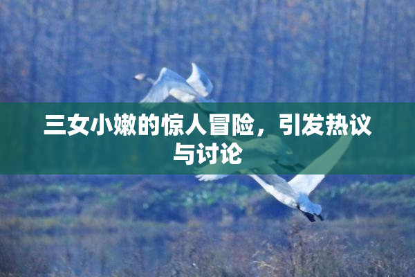 三女小嫩的惊人冒险，引发热议与讨论