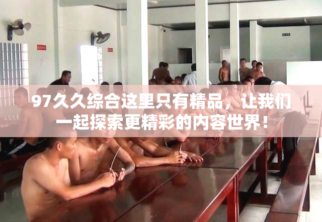 97久久综合这里只有精品，让我们一起探索更精彩的内容世界！