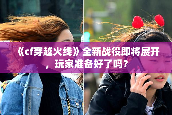 《cf穿越火线》全新战役即将展开，玩家准备好了吗？