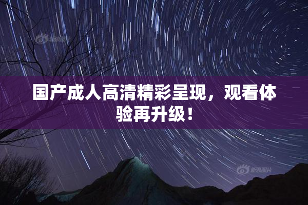 国产成人高清精彩呈现，观看体验再升级！