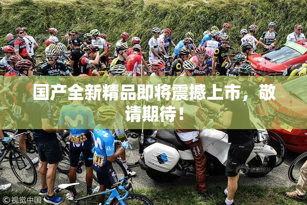 国产全新精品即将震撼上市，敬请期待！