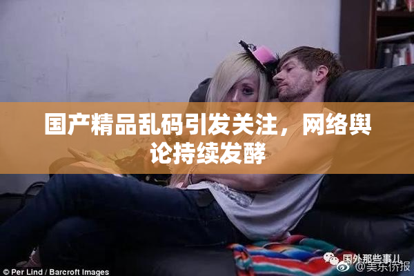 国产精品乱码引发关注，网络舆论持续发酵