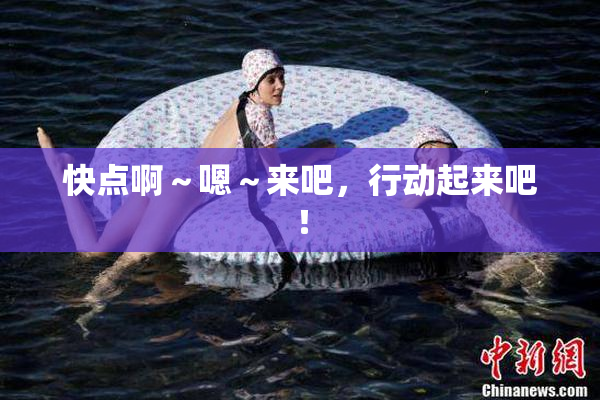 快点啊～嗯～来吧，行动起来吧！