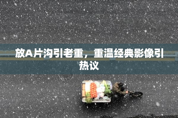 放A片沟引老重，重温经典影像引热议