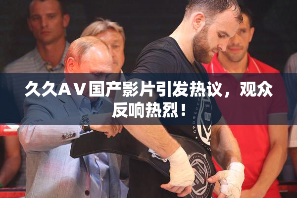 久久AⅤ国产影片引发热议，观众反响热烈！