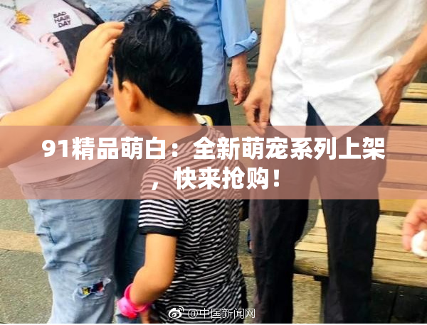 91精品萌白：全新萌宠系列上架，快来抢购！