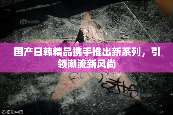 国产日韩精品携手推出新系列，引领潮流新风尚