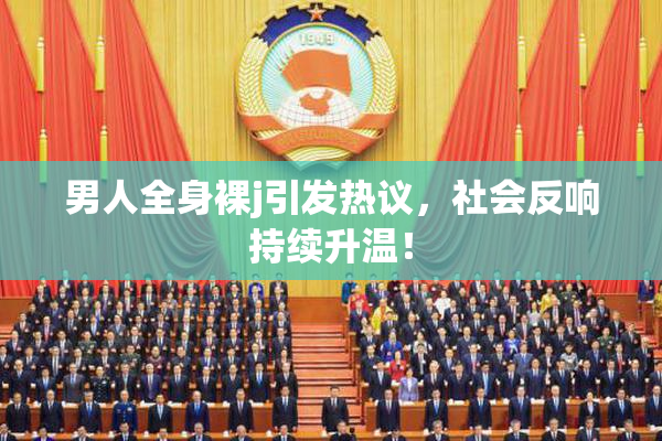 男人全身裸j引发热议，社会反响持续升温！