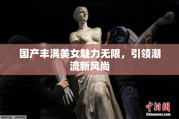 国产丰满美女魅力无限，引领潮流新风尚