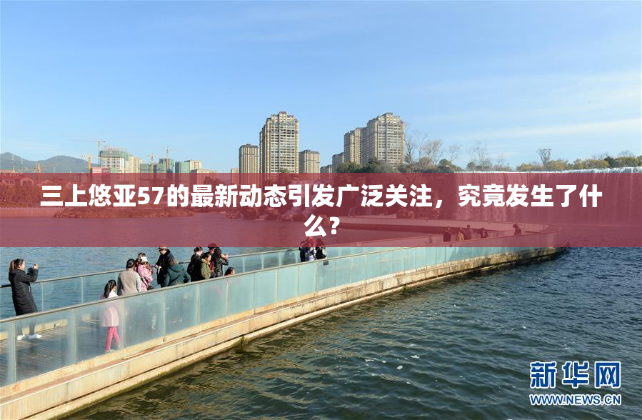 三上悠亚57的最新动态引发广泛关注，究竟发生了什么？