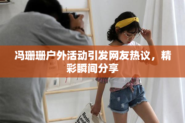 冯珊珊户外活动引发网友热议，精彩瞬间分享