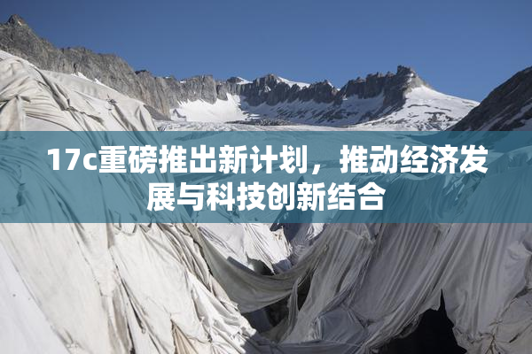 17c重磅推出新计划，推动经济发展与科技创新结合