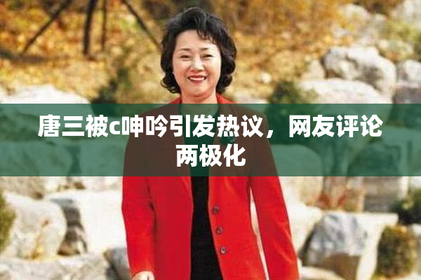 唐三被c呻吟引发热议，网友评论两极化