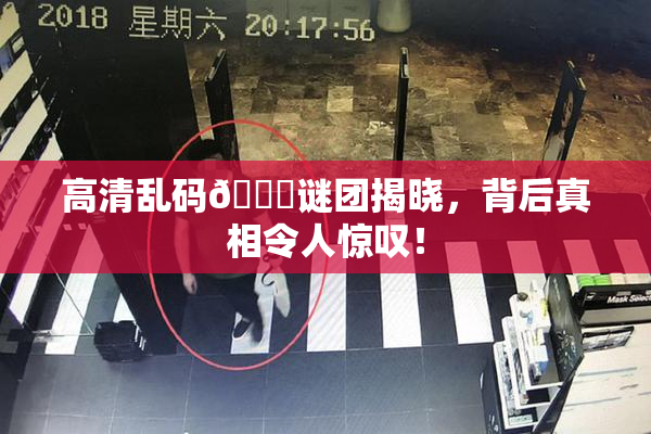 高清乱码🔞谜团揭晓，背后真相令人惊叹！