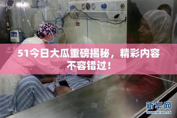 51今日大瓜重磅揭秘，精彩内容不容错过！