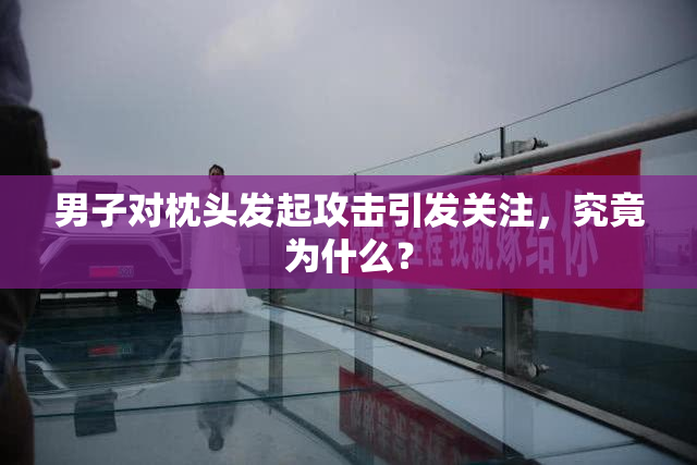 男子对枕头发起攻击引发关注，究竟为什么？