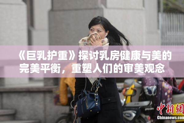 《巨乳护重》探讨乳房健康与美的完美平衡，重塑人们的审美观念