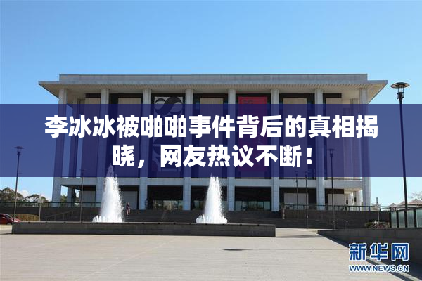 李冰冰被啪啪事件背后的真相揭晓，网友热议不断！