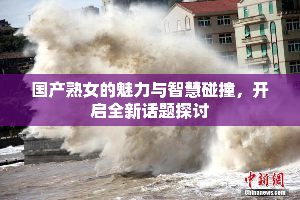 国产熟女的魅力与智慧碰撞，开启全新话题探讨
