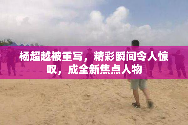 杨超越被重写，精彩瞬间令人惊叹，成全新焦点人物