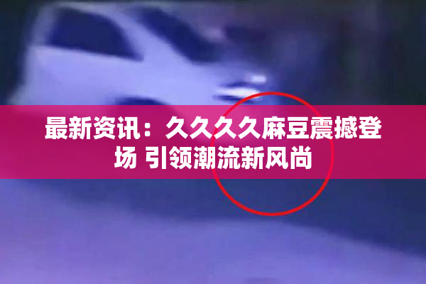 最新资讯：久久久久麻豆震撼登场 引领潮流新风尚