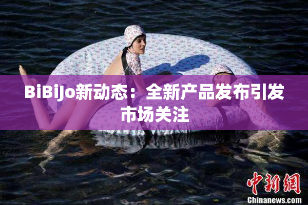 BiBiJo新动态：全新产品发布引发市场关注