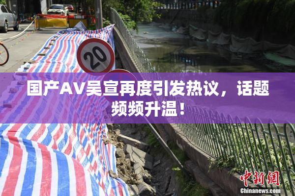 国产AV吴宣再度引发热议，话题频频升温！