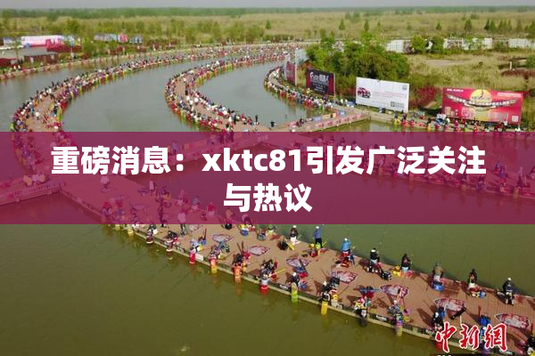 重磅消息：xktc81引发广泛关注与热议