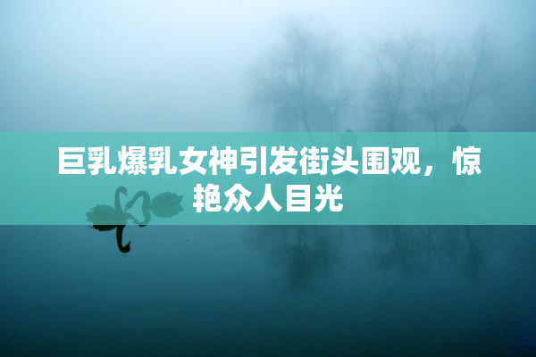 巨乳爆乳女神引发街头围观，惊艳众人目光