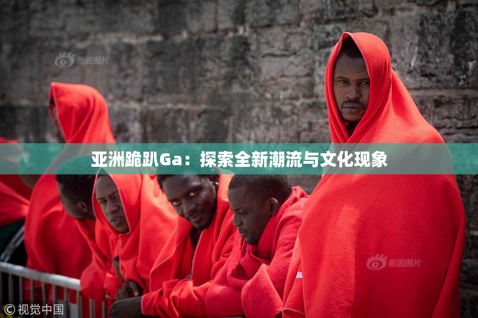 亚洲跪趴Ga：探索全新潮流与文化现象