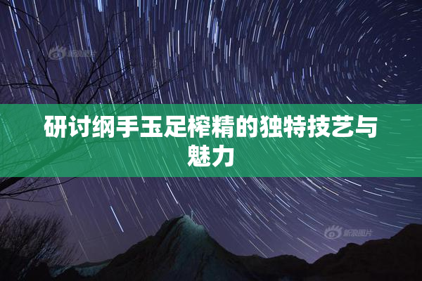 研讨纲手玉足榨精的独特技艺与魅力