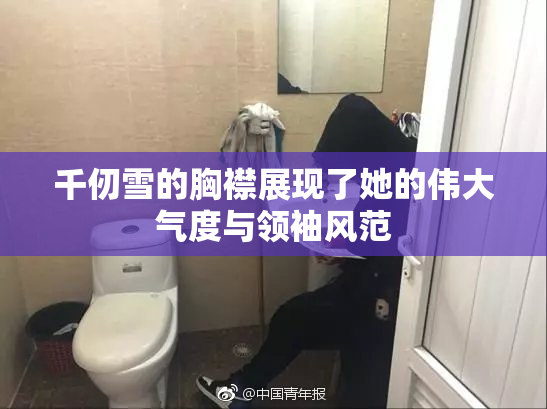 千仞雪的胸襟展现了她的伟大气度与领袖风范