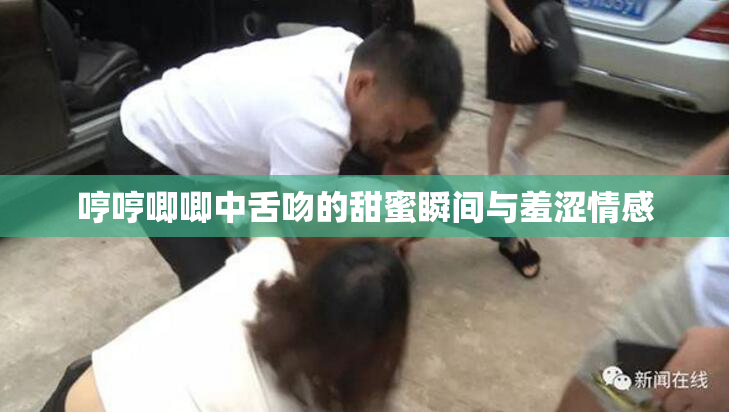 哼哼唧唧中舌吻的甜蜜瞬间与羞涩情感