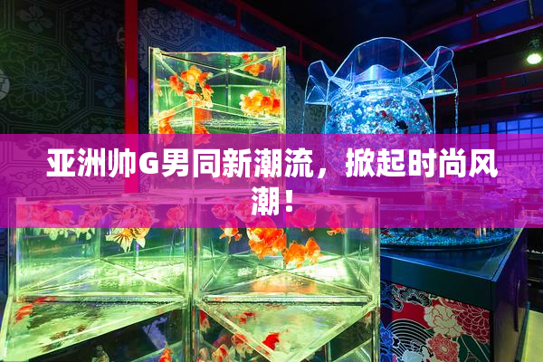 亚洲帅G男同新潮流，掀起时尚风潮！