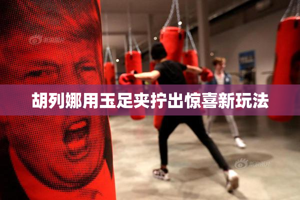 胡列娜用玉足夹拧出惊喜新玩法