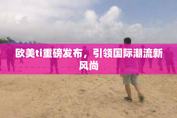 欧美ti重磅发布，引领国际潮流新风尚