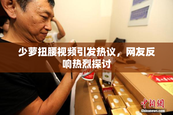 少萝扭腰视频引发热议，网友反响热烈探讨