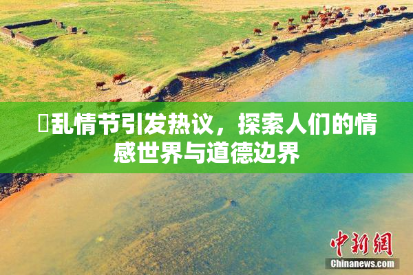 婬乱情节引发热议，探索人们的情感世界与道德边界