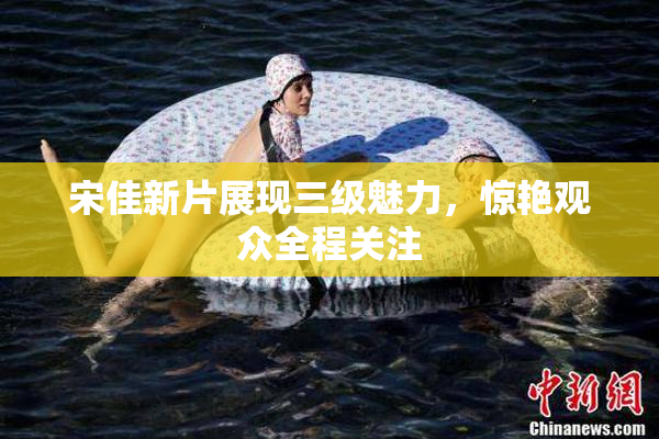 宋佳新片展现三级魅力，惊艳观众全程关注