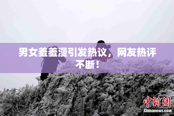 男女羞羞漫引发热议，网友热评不断！
