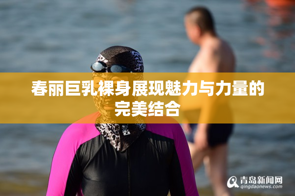 春丽巨乳裸身展现魅力与力量的完美结合
