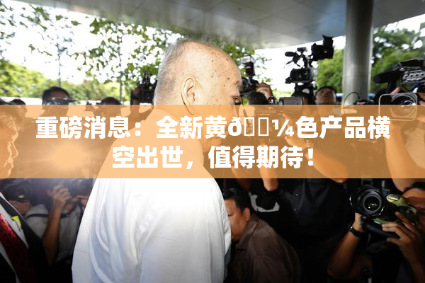 重磅消息：全新黄🌼色产品横空出世，值得期待！