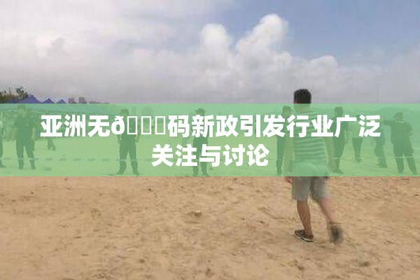 亚洲无🈚码新政引发行业广泛关注与讨论