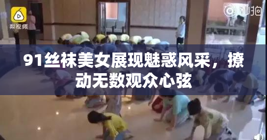 91丝袜美女展现魅惑风采，撩动无数观众心弦