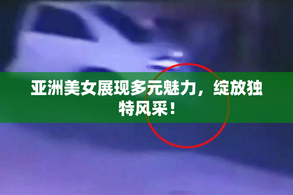 亚洲美女展现多元魅力，绽放独特风采！