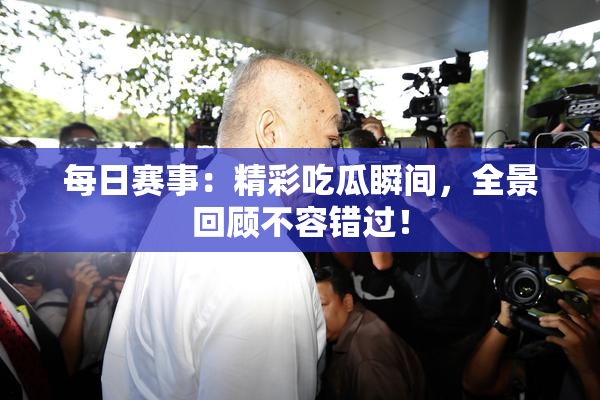 每日赛事：精彩吃瓜瞬间，全景回顾不容错过！