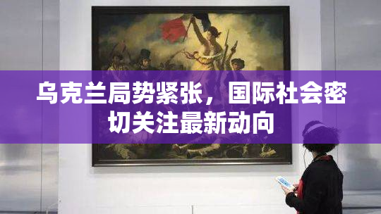 乌克兰局势紧张，国际社会密切关注最新动向